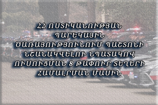 ՀՀ ՈՍՏԻԿԱՆՈՒԹՅԱՆ ՊԱՐԵԿԱՅԻՆ ԾԱՌԱՅՈՒԹՅՈՒՆՈՒՄ ՊԱՇՏՈՆԻ ՆՇԱՆԱԿՎԵԼՈՒ ՆՊԱՏԱԿՈՎ ՈՒՍՈՒՑՄԱՆ 8 ԹԱՓՈՒՐ ՏԵՂԵՐԻ ՀԱՄԱԼՐՄԱՆ ՄԱՍԻՆ 